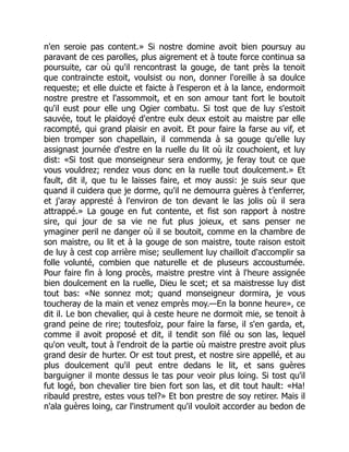 n'en seroie pas content.» Si nostre domine avoit bien poursuy au
paravant de ces parolles, plus aigrement et à toute force continua sa
poursuite, car où qu'il rencontrast la gouge, de tant près la tenoit
que contraincte estoit, voulsist ou non, donner l'oreille à sa doulce
requeste; et elle duicte et faicte à l'esperon et à la lance, endormoit
nostre prestre et l'assommoit, et en son amour tant fort le boutoit
qu'il eust pour elle ung Ogier combatu. Si tost que de luy s'estoit
sauvée, tout le plaidoyé d'entre eulx deux estoit au maistre par elle
racompté, qui grand plaisir en avoit. Et pour faire la farse au vif, et
bien tromper son chapellain, il commenda à sa gouge qu'elle luy
assignast journée d'estre en la ruelle du lit où ilz couchoient, et luy
dist: «Si tost que monseigneur sera endormy, je feray tout ce que
vous vouldrez; rendez vous donc en la ruelle tout doulcement.» Et
fault, dit il, que tu le laisses faire, et moy aussi: je suis seur que
quand il cuidera que je dorme, qu'il ne demourra guères à t'enferrer,
et j'aray appresté à l'environ de ton devant le las jolis où il sera
attrappé.» La gouge en fut contente, et fist son rapport à nostre
sire, qui jour de sa vie ne fut plus joieux, et sans penser ne
ymaginer peril ne danger où il se boutoit, comme en la chambre de
son maistre, ou lit et à la gouge de son maistre, toute raison estoit
de luy à cest cop arrière mise; seullement luy chailloit d'accomplir sa
folle volunté, combien que naturelle et de pluseurs accoustumée.
Pour faire fin à long procès, maistre prestre vint à l'heure assignée
bien doulcement en la ruelle, Dieu le scet; et sa maistresse luy dist
tout bas: «Ne sonnez mot; quand monseigneur dormira, je vous
toucheray de la main et venez emprès moy.—En la bonne heure», ce
dit il. Le bon chevalier, qui à ceste heure ne dormoit mie, se tenoit à
grand peine de rire; toutesfoiz, pour faire la farse, il s'en garda, et,
comme il avoit proposé et dit, il tendit son filé ou son las, lequel
qu'on veult, tout à l'endroit de la partie où maistre prestre avoit plus
grand desir de hurter. Or est tout prest, et nostre sire appellé, et au
plus doulcement qu'il peut entre dedans le lit, et sans guères
barguigner il monte dessus le tas pour veoir plus loing. Si tost qu'il
fut logé, bon chevalier tire bien fort son las, et dit tout hault: «Ha!
ribauld prestre, estes vous tel?» Et bon prestre de soy retirer. Mais il
n'ala guères loing, car l'instrument qu'il vouloit accorder au bedon de
 