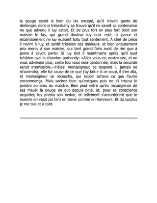 la gouge estoit si bien du las encepé, qu'il n'avoit garde de
deslonger, dont si trèsesbahy se trouva qu'il ne savoit sa contenance
ne que advenu il luy estoit. Et de plus fort en plus fort tiroit son
maistre le las, qui grand douleur luy eust esté, si paour et
esbahissement ne luy eussent tollu tout sentement. A chef de pièce
il revint à luy, et sentit trèsbien ces douleurs, et bien piteusement
pria mercy à son maistre, qui tant grand faim avoit de rire que à
peine il savoit parler. Si luy dist il neantmains après qu'il eust
trèsbien aval la chambre parbondy: «Allez vous en, nostre sire, et ne
vous advienne plus; ceste foiz vous sera pardonnée, mais la seconde
seroit irremissible.—Hélas! monseigneur, ce respond il, jamais ne
m'aviendra; elle fut cause de ce que j'ay fait.» A ce coup, il s'en alla,
et monseigneur se recoucha, qui espoir acheva ce que l'autre
encommença. Mais sachez bien qu'oncques puis ne s'i trouva le
prestre au sceu du maistre. Bien peut estre qu'en recompense de
ses maulx la gouge en eut depuis pitié, et, pour sa conscience
acquitter, luy presta son bedon, et tellement s'accordèrent que le
maistre en valut pis tant en biens comme en honneurs. Et du surplus
je me tais et à tant.
 