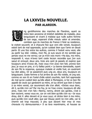 LA LXXVIIe NOUVELLE.
PAR ALARDIN.
ng gentilhomme des marches de Flandres, ayant sa
mère bien ancienne et trèsfort debilitée de maladie, plus
languissant et vivant à malaise que nulle aultre femme
de son eage, esperant d'elle mieulx valoir et amender,
combien que ès marches de France il feist sa residence,
la visitoit souvent; et à chacune foiz que vers elle venoit, tousjours
estoit tant de mal oppressée, qu'on cuidast bien que l'ame en deust
partir. Et une foiz entre les aultres, comme il l'estoit venu veoir, elle
au partir luy dist: «Adieu, mon filz, je suis seure et me semble que
jamais vous ne me verrez; car je m'en vois morir.—Ha dya, ma mère,
respondit il, vous m'avez tant ceste leczon recordée que j'en suis
saoul et ennuyé; deux ans, trois ans sont jà passés et expirez que
tousjours ainsi m'avez dit, mais vous n'en avez rien fait; prenez bon
jour, je vous en prie, si n'y faillez point.» La bonne damoiselle, oyant
de son filz la response, quoyque malade et vieille fust, en soubriant
luy dist adieu. Or se passèrent puis ung an, deux ans, tousjours en
languissant. Ceste femme si fut arrière de son filz visitée, et ung soir,
comme en son lit en l'ostel d'elle estoit couchée, tant fort oppressée
de mal qu'on cuidoit bien qu'elle allast à Mortaigne, si fut ce bon filz
appelé de ceulx qui gardoient sa mère, et luy dirent que bien à haste
à sa mère venist, car seurement elle s'en alloit. «Dictes vous donc,
dit il, qu'elle s'en va? Par ma foy, je ne l'ose croire; tousjours dit elle
ainsi, mais rien n'en fait.—Nenny, nenny, dirent ses gardes, c'est à
bon escient; venez vous en, car on voit bien qu'elle s'en va.—Je vous
diray, dist il: allez devant et je vous suyz; et dictes bien à ma mère,
puis qu'elle s'en veult aller, que par Douay point ne s'en aille, car le
chemin est trop mauvais; à peu que davant hier moy et mes
chevaulx n'y demourasmes.» Il se leva neantmains, et housse sa
 