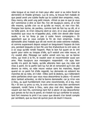 robe longue et se mect en train pour aller veoir si sa mère feroit la
derrenière et finable grimace. Luy là venu, la trouva fort malade et
que passé avoit une subite faulte qui la cuidoit bien emporter; mais,
Dieu mercy, elle avoit ung petit mieulx. «N'est ce pas ce que je vous
dy? commence à dire ce bon filz; l'on dit tousjours ceens, et si fait
elle mesme, qu'elle s'en va et qu'elle se meurt, et rien n'en fait.
Prengne bon terme, de pardieu, comme tant de foiz luy ay dit, et si
ne faille point. Je m'en retourne dont je vien; et si vous advise pour
toutesfoiz que vous ne m'appellez plus, s'elle s'en devoit aller toute
seulle, si ne lui feray je pas à ceste heure compaignie.» Or
appartient que je vous compte la fin de mon emprinse. Ceste
damoiselle ainsi malade que dit est revint de ceste extreme maladie,
et comme auparavant depuis vesquit en languissant l'espace de trois
ans, pendant lesquelx ce bon filz une foiz d'adventure la vint veoir, et
à ce coup qu'elle rendit l'esperit. Mais le bon fut quant on le vint
querir pour estre au trespas d'elle, qu'il vestoit une robe neuve, et
n'y vouloit aller. Message sur aultre venoit vers luy, car sa bonne
mère, qui tiroit à la fin, le vouloit veoir et recommender aussi son
ame. Mais tousjours aux messagiers respondoit: «Je sçay bien
qu'elle n'a point de haste, qu'elle attendra bien que ma robe soit
mise à point. En la parfin tant luy fut dit et remonstré qu'il s'en alla
devers sa mère, sa robe neuve vestue sans les manches, lequel
quand en ce point fut d'elle regardé, luy demanda où estoient les
manches de sa robe, et il dist: «Elles sont là dedens, qui n'attendent
estre parfaictes sinon que vous nous descombrez la place.—Si seront
donc tantost achevéez, ce dist la bonne damoiselle: car je m'en vois
à Dieu, au quel humblement mon ame recommende, et à toy, mon
filz.» Et lors cy prins cy mis, la croix entre ses braz bien serréement
reposant, rendit l'ame à Dieu, sans plus mot dire; laquelle chose
voyant son bon fils, commença tant fort à plorer et soy desconforter
que jamais ne fut veu le pareil, et n'estoit nul qui conforter le sceust;
tant fort mesmes le print il au cueur que devant n'en tenoit compte
par semblant, que au bout de quinze jours de dueil il mourut.
 