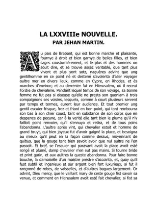 LA LXXVIIIe NOUVELLE.
PAR JEHAN MARTIN.
u pais de Brabant, qui est bonne marche et plaisante,
fournye à droit et bien garnye de belles filles, et bien
sages coustumièrement, et le plus et des hommes on
soult dire, et se trouve assez veritable, que tant plus
vivent et plus sont sotz, naguères advint que ung
gentilhomme en ce point né et destené s'avolenta d'aller voyager
oultre mer en divers lieux, comme en Cypre, en Rhodes, et ès
marches d'environ; et au derrenier fut en Hierusalem, où il receut
l'ordre de chevalerie. Pendant lequel temps de son voyage, sa bonne
femme ne fut pas si oiseuse qu'elle ne presta son quoniam à trois
compaignons ses voisins, lesquelx, comme à court plusieurs servent
par temps et termes, eurent leur audience. Et tout premier ung
gentil escuier frisque, frez et friant en bon point, qui tant rembourra
son bas à son chier coust, tant en substance de son corps que en
despence de pecune, car à la verité elle tant bien le pluma qu'il n'y
failloit point renvoier, qu'il s'ennuya et retira, et de tous poins
l'abandonna. L'aultre après vint, qui chevalier estoit et homme de
grand bruyt, qui bien joyeux fut d'avoir gaigné la place, et besoigna
au mieulx qu'il peut en la façon comme dessus, moyennant de
quibus, que la gouge tant bien savoit avoir que nul aultre ne l'en
passoit. Et bref, se l'escuier qui paravant avoit la place avoit esté
rongé et plumé, damp chevalier n'en eut pas mains. Si tourne bride
et print garin, et aux aultres la queste abandonna. Pour faire bonne
bouche, la damoiselle d'un maistre prestre s'accointa, et, quoy qu'il
fust subtil et ingenieux et sur argent bien fort luxurieux, si fut il
rançonné de robes, de vaisselles, et d'aultres bagues largement. Or
advint, Dieu mercy, que le vaillant mary de ceste gouge fist savoir sa
venue, et comment en Hierusalem avoit esté fait chevalier; si fist sa
 