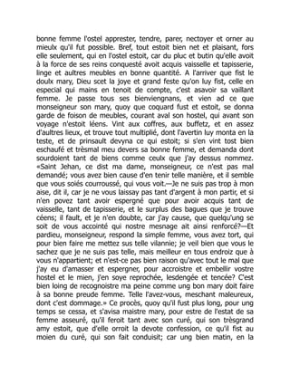 bonne femme l'ostel apprester, tendre, parer, nectoyer et orner au
mieulx qu'il fut possible. Bref, tout estoit bien net et plaisant, fors
elle seulement, qui en l'ostel estoit, car du pluc et butin qu'elle avoit
à la force de ses reins conquesté avoit acquis vaisselle et tapisserie,
linge et aultres meubles en bonne quantité. A l'arriver que fist le
doulx mary, Dieu scet la joye et grand feste qu'on luy fist, celle en
especial qui mains en tenoit de compte, c'est asavoir sa vaillant
femme. Je passe tous ses bienviengnans, et vien ad ce que
monseigneur son mary, quoy que coquard fust et estoit, se donna
garde de foison de meubles, courant aval son hostel, qui avant son
voyage n'estoit léens. Vint aux coffres, aux buffetz, et en assez
d'aultres lieux, et trouve tout multiplié, dont l'avertin luy monta en la
teste, et de prinsault devyna ce qui estoit; si s'en vint tost bien
eschaufé et trèsmal meu devers sa bonne femme, et demanda dont
sourdoient tant de biens comme ceulx que j'ay dessus nommez.
«Saint Jehan, ce dist ma dame, monseigneur, ce n'est pas mal
demandé; vous avez bien cause d'en tenir telle manière, et il semble
que vous soiés courroussé, qui vous voit.—Je ne suis pas trop à mon
aise, dit il, car je ne vous laissay pas tant d'argent à mon partir, et si
n'en povez tant avoir espergné que pour avoir acquis tant de
vaisselle, tant de tapisserie, et le surplus des bagues que je trouve
céens; il fault, et je n'en doubte, car j'ay cause, que quelqu'ung se
soit de vous accointé qui nostre mesnage ait ainsi renforcé?—Et
pardieu, monseigneur, respond la simple femme, vous avez tort, qui
pour bien faire me mettez sus telle vilannie; je veil bien que vous le
sachez que je ne suis pas telle, mais meilleur en tous endroiz que à
vous n'appartient; et n'est-ce pas bien raison qu'avec tout le mal que
j'ay eu d'amasser et espergner, pour accroistre et embellir vostre
hostel et le mien, j'en soye reprochée, lesdengée et tencée? C'est
bien loing de recognoistre ma peine comme ung bon mary doit faire
à sa bonne preude femme. Telle l'avez-vous, meschant maleureux,
dont c'est dommage.» Ce procès, quoy qu'il fust plus long, pour ung
temps se cessa, et s'avisa maistre mary, pour estre de l'estat de sa
femme asseuré, qu'il feroit tant avec son curé, qui son trèsgrand
amy estoit, que d'elle orroit la devote confession, ce qu'il fist au
moien du curé, qui son fait conduisit; car ung bien matin, en la
 