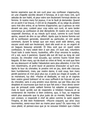bonne sepmaine que de son curé pour soy confesser s'approucha,
en une chapelle secrète devant il l'envoya, et à son mary vint, qu'il
adouba de son habit, et pour estre son lieutenant l'envoya devers sa
femme. Si nostre mary fut joyeux, il ne le fault jà demander. Quand
en ce point il se trouva, il vint en la chappelle, et ou siége du prestre
sans mot dire entra; et sa femme d'approcher, qui à genoux se mist
devant ses piez, cuidant pour vray estre son curé, et sans tarder
commença sa confession et dist Benedicite. Et nostre sire son mary
respondit Dominus, et au mieulx qu'il sceut, comme le curé l'avoit
aprins, assovit de dire ce qui affiert. Après que la bonne femme eut
dit la confession generale, descendit au particulier, et vint parler
comment, durant le temps que son mary avoit esté dehors, ung
escuier avoit esté son lieutenant, dont elle avoit en or, en argent et
en bagues beaucop amendé. Et Dieu scet que en oyant ceste
confession, le mary estoit bien à son aise; s'il eust osé, voluntiers
l'eust tuée à ceste heure; toutesfoiz, affin d'oyr encores le surplus,
s'il y est, aura il pacience. Quand elle eut dit tout au long de cest
escuier, du chevalier s'est accusée, qui comme l'autre l'avoit bien
baguée. Et bon mary, qui de dueil se crève et fend, ne scet que faire
de soy descouvrir et bailler l'absolution sans plus attendre; il n'en fist
rien néantmains, et print loysir et pacience d'escouter ce qu'il orra.
Après le tour du chevalier, le prestre vint en jeu, dont elle s'accusa
bien humblement; mais, par nostre dame, à cest coup, bon mary
perdit pacience et n'en peut plus oyr, si jecta jus chape et surplis, et
se monstrant, luy dist: «Faulse et desloyale, or voiz je et cognois
bien vostre grand trahison! et ne vous suffisoit-il de l'escuier et puis
du chevalier, sans à ung prestre vous donner, qui par Dieu plus me
desplaist et courrousse que tout ce que fait avez.» Vous devez savoir
que de prinsault ceste vaillant femme fut esbahie et soupprinse;
mais le loysir qu'elle eut de respondre si trèsbien l'asseura et sa
contenance de manière si bien ordonna, que, à l'oyr, sa response
estoit plus asseurée que la plus juste de ce monde; faisoit à Dieu
son oroison; si respondit à chef de pièce comme le saint esperit
l'inspira, et dist bien froidement: «Pouvre coquard, qui ainsi vous
tourmentez, savez-vous bien au mains pour quoy? Or, oyez-moy, s'il
vous plaist; et pensez-vous que je ne sceusse trèsbien que c'estiez
 