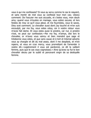 vous à qui me confessoie? Si vous ay servy comme le cas le requiert,
et sans mentir de mot vous ay confessé tout mon cas; véezcy
comment: De l'escuier me suis accusée, et c'estes vous, mon doulx
amy; quand vous m'eustes en mariage, vous estiez escuier, et lors
feistes de moy ce qu'il vous pleut, et me fournistes, vous le savez,
Dieu scet comment. Le chevalier aussi dont j'ay touché et m'en suis
encoulpit, par ma foy, vous estes celuy, car à vostre retour vous
m'avez fait dame. Et vous estes aussi le prestre, car nul, si prestre
n'est, ne peut oyr confession.—Par ma foy, m'amye, dist lors le
chevalier, or m'avez vous vaincu et bien monstré que sage et
trèsbonne vous estes, et que sans cause et à tort et trèsmal adverty
vous ay chargée et dit du mal assez, dont il me desplaist, et m'en
repens, et vous en crye mercy, vous promettant de l'amender à
vostre dit.—Legièrement il vous est pardonné, ce dit la vaillant
femme, puis que le cas vous cognoissez.» Ainsi qu'avez oy fut le bon
chevalier deceu par le subtil et percevant engin de sa desloyalle
femme.
 