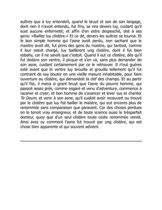 aultres que à luy entendoit, quand le bruyt et son de son langage,
dont rien il n'avoit entendu, fut finy, se vira devers luy, cuidant qu'il
eust aucune enfermeté; et affin d'en estre despesché, dist à ses
gens: «Baillez luy clistère.» Et ce dit, devers les aultres se tourna. Et
le bon simple homme qui l'asne avoit perdu, non sachant que le
maistre avoit dit, fut prins des gens du maistre, qui tantost, comme
il leur estoit chargé, luy baillèrent ung clistère, dont il fut bien
esbahy, car il ne savoit que c'estoit. Quand il eut ce clistère, dès qu'il
fut dedans son ventre, il picque et s'en va, sans plus demander de
son asne, cuidant certainement par ce le retrouver. Il n'eut guères
esté avant que le ventre luy brouilla et grouilla tellement qu'il fut
contraint de soy bouter en une vieille masure inhabitable, pour faire
ouverture au clistère, qui demandoit la clef des champs. Et au partir
qu'il fist, il mena si grant bruyt que l'asne du pouvre homme, qui
passoit assez près, comme esgaré et venu d'adventure, commence à
racaner et cryer; et bon homme de s'avancer et lever sus et chanter
Te Deum, et venir à son asne, qu'il cuidoit avoir recouvert ou trouvé
par le clistère que luy fist bailler le maistre, qui eut encores plus de
renommée sans comparaison que paravant. Car des choses perdues
on le tenoit vray enseigneur, et de toute science aussi le trèsparfait
docteur, quoy que d'un seul clistère toute ceste renommée venist.
Ainsi avez oy comment l'asne fut trouvé par ung clistère, qui est
chose bien apparente et qui souvent advient.
 