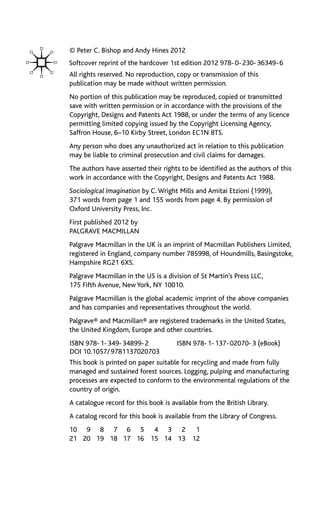 © Peter C. Bishop and Andy Hines 2012
All rights reserved. No reproduction, copy or transmission of this
publication may be made without written permission.
No portion of this publication may be reproduced, copied or transmitted
save with written permission or in accordance with the provisions of the
Copyright, Designs and Patents Act 1988, or under the terms of any licence
permitting limited copying issued by the Copyright Licensing Agency,
Saffron House, 6–10 Kirby Street, London EC1N 8TS.
Any person who does any unauthorized act in relation to this publication
may be liable to criminal prosecution and civil claims for damages.
The authors have asserted their rights to be identified as the authors of this
work in accordance with the Copyright, Designs and Patents Act 1988.
Sociological Imagination by C. Wright Mills and Amitai Etzioni (1999),
371 words from page 1 and 155 words from page 4. By permission of
Oxford University Press, Inc.
First published 2012 by
PALGRAVE MACMILLAN
Palgrave Macmillan in the UK is an imprint of Macmillan Publishers Limited,
registered in England, company number 785998, of Houndmills, Basingstoke,
Hampshire RG21 6XS.
Palgrave Macmillan in the US is a division of St Martin’s Press LLC,
175 Fifth Avenue, New York, NY 10010.
Palgrave Macmillan is the global academic imprint of the above companies
and has companies and representatives throughout the world.
Palgrave® and Macmillan® are registered trademarks in the United States,
the United Kingdom, Europe and other countries.
This book is printed on paper suitable for recycling and made from fully
managed and sustained forest sources. Logging, pulping and manufacturing
processes are expected to conform to the environmental regulations of the
country of origin.
A catalogue record for this book is available from the British Library.
A catalog record for this book is available from the Library of Congress.
10 9 8 7 6 5 4 3 2 1
21 20 19 18 17 16 15 14 13 12
ISBN 978-1-349-34899-2 ISBN 978-1-137-02070-3 (eBook)
DOI 10.1057/9781137020703
Softcover reprint of the hardcover 1st edition 2012 978-0-230-36349-6
 