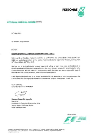 PETRONAS
PETROLIATT NASIONAI ffiffiffiF6&ffi (20076-K)
29th MAY 2015
To Whom lt May Concern,
Dear Sir,
RECOMMENDATION LETTER FOR NOR AMIRAH BINTI SARE'AT
With regards to the above matter, I would like to confirm that Nor Amirah Binti Sare'at (930414-01-
5626) has worked as an intern for my section (Technical Data) for a period of 9 weeks, starting from
30th March 2015 - 29th May 20L5.
We find her to be intellectually curious, eager and willing to learn new areas and dedicated to
complete tasks which have been assigned to her. She has a pleasant personality which leads her to be
a good team player working towards a common team goal. Moreover, she is very responsible towards
her tasks and she can do her works under minimum supervisions.
It was a pleasure to have her as an intern, without doubt she would be an asset to any company she
is associated with. We highly recommend to consider her for your employment. Thank you.
Yours faithfully,
For and on behalf of PETRONAS
ryMusreen Azwan Bin Mustafa,
Executive,
Production & Operation Engineering Data,
Technical Data Technical Global,
PETRONAS Upstream.
Official Sponsor
/rE-"#ii{rfrforntor/o-/"'
TOWER 1, PETHONAS TWIN TOWERS, KUALA LUMPUR CITY CENTRE, 50088 KUALA LUMPUR, MALAYSIA.
TEL:03-2065000. CABLE: PETRONAS TELEX: PETRON MA31123. TELEFAX:03-2065050,2065055.
www.petronas.com.my
 