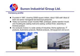 Sunon Industrial Group Ltd.
Company profile
 Founded in 1997, covering 32000 square meters, about 1200 staff. Most of
them are senior managerial and technical personnel.
 Today our business scope includes R&D, prototype, plastic injection mould
and moulding,die casting mold and casting, surface finish, assembly to
finished product。
 Our products involve in a wide variety of industries: Home appliances, IT
1
 Our products involve in a wide variety of industries: Home appliances, IT
products, Automotive products, Medical products, OA equipment and so on.
 