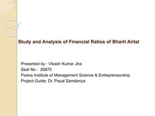 Study and Analysis of Financial Ratios of Bharti Airtel
Presented by : Vikash Kumar Jha
Seat No : 26870
Poona Institute of Management Science & Entrepreneurship
Project Guide: Dr. Payal Samdariya
 