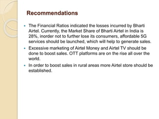 Recommendations
 The Financial Ratios indicated the losses incurred by Bharti
Airtel. Currently, the Market Share of Bhar...