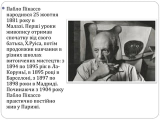 Пабло Пікассо
народився 25 жовтня
1881 року в
Малазі. Перші уроки
живопису отримав
спочатку від свого
батька, Х.Руіса, потім
продовжив навчання в
різних школах
витончених мистецтв: з
1894 по 1895 рік в Ла-
Коруньї, в 1895 році в
Барселоні, з 1897 по
1898 роки в Мадриді.
Починаючи з 1904 року
Пабло Пікассо
практично постійно
жив у Парижі.
 