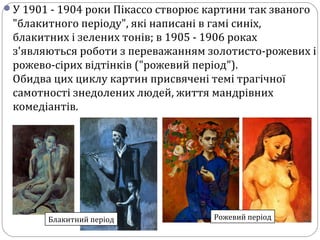 У 1901 - 1904 роки Пікассо створює картини так званого
"блакитного періоду", які написані в гамі синіх,
блакитних і зелених тонів; в 1905 - 1906 роках
з'являються роботи з переважанням золотисто-рожевих і
рожево-сірих відтінків ("рожевий період").
Обидва цих циклу картин присвячені темі трагічної
самотності знедолених людей, життя мандрівних
комедіантів.
Блакитний період Рожевий період
 
