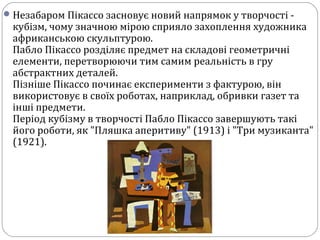 Незабаром Пікассо засновує новий напрямок у творчості -
кубізм, чому значною мірою сприяло захоплення художника
африканською скульптурою.
Пабло Пікассо розділяє предмет на складові геометричні
елементи, перетворюючи тим самим реальність в гру
абстрактних деталей.
Пізніше Пікассо починає експерименти з фактурою, він
використовує в своїх роботах, наприклад, обривки газет та
інші предмети.
Період кубізму в творчості Пабло Пікассо завершують такі
його роботи, як "Пляшка аперитиву" (1913) і "Три музиканта"
(1921).
 