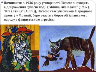 Починаючи з 1936 року у творчості Пікассо знаходять
відображення сучасні події ("Жінка, яка плаче" (1937),
"Кіт і птиця" (1939)), Пікассо стає учасником Народного
фронту у Франції, бере участь в боротьбі іспанського
народу з фашистською агресією.
 