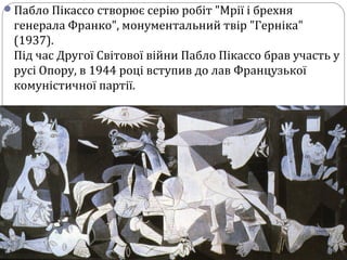 Пабло Пікассо створює серію робіт "Мрії і брехня
генерала Франко", монументальний твір "Герніка"
(1937).
Під час Другої Світової війни Пабло Пікассо брав участь у
русі Опору, в 1944 році вступив до лав Французької
комуністичної партії.
 