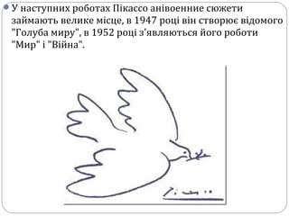 У наступних роботах Пікассо анівоенние сюжети
займають велике місце, в 1947 році він створює відомого
"Голуба миру", в 1952 році з'являються його роботи
"Мир" і "Війна".
 