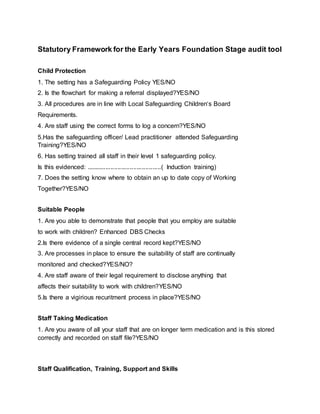 Statutory Framework for the Early Years Foundation Stage audit tool
Child Protection
1. The setting has a Safeguarding Policy YES/NO
2. Is the flowchart for making a referral displayed?YES/NO
3. All procedures are in line with Local Safeguarding Children‘s Board
Requirements.
4. Are staff using the correct forms to log a concern?YES/NO
5.Has the safeguarding officer/ Lead practitioner attended Safeguarding
Training?YES/NO
6. Has setting trained all staff in their level 1 safeguarding policy.
Is this evidenced: ...........................................( Induction training)
7. Does the setting know where to obtain an up to date copy of Working
Together?YES/NO
Suitable People
1. Are you able to demonstrate that people that you employ are suitable
to work with children? Enhanced DBS Checks
2.Is there evidence of a single central record kept?YES/NO
3. Are processes in place to ensure the suitability of staff are continually
monitored and checked?YES/NO?
4. Are staff aware of their legal requirement to disclose anything that
affects their suitability to work with children?YES/NO
5.Is there a vigirious recuritment process in place?YES/NO
Staff Taking Medication
1. Are you aware of all your staff that are on longer term medication and is this stored
correctly and recorded on staff file?YES/NO
Staff Qualification, Training, Support and Skills
 