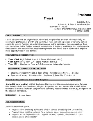 Prashant
Tiwari
C/O Dilip Ojha
H.No – 1, St No – 1 Mundian Kalan
Ludhiana - 141015
E-mail: prashanttewary078@gmail.com
 08566991090
CARRIER OBJECTIVE .
I want to work with an organization where the job provides me with an opportunity for
continuous professional growth and learning. I want to be in a position where my seniors
expect to see my function as a significant enable in the success of the organization. I am
very interested in the field of Material Management & Logistic world Function to change the
effectiveness and efficiency in people Management and would like to continue to explore
more opportunities in this domain.
EDUCATION & QUALIFICATION .
• Year 2006: High School from U.P. Board Allahabad (U.P.)
• Year 2008: 10+2 from U.P. Board Allahabad (U.P.)
• Year 2011: Graduation from V.B.S. Purvanchal University, Jaunpur
WORKING EXPERIENCE 6 YEARS 2 Month
• Steelman Telecom Pvt Ltd. ( Back Office ) Kolkata Since Nov 11 – Dec 12
• Paramount Impex. Administration ( Ludhiana ) Since Mar 13 - Apr 14
Presently Working with United Breweries Ltd. (Kingfisher) April to till DT.
United Breweries Ltd. at their Ludhiana Plant where it is manufacturing world famous
beer brands of UB like Kingfisher, Zingaro, Kingfisher red and Kalyani Black label. United
Breweries Group is an Indian conglomerate company headquartered in UB City, Bangalore in
the state of Karnataka.
Designation: - Sr. Asst. Stores
JOB Responsibilities: -
Material Receipt/ Issue System
• Physical stock checking during the time of vehicle offloading with Documents.
• Physical issue packing material /raw material as per production requirement
• Physical Bottle inspection likes' chipped, broken, rejected, dusted etc. - cross
checking data of contractor.
 
