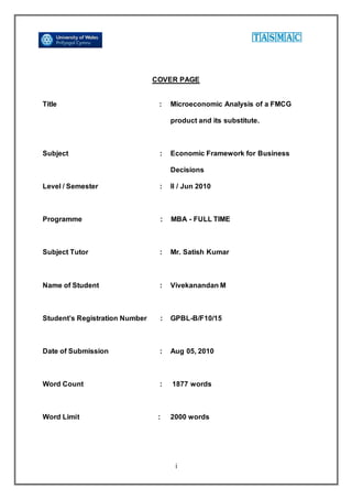 i
COVER PAGE
Title : Microeconomic Analysis of a FMCG
product and its substitute.
Subject : Economic Framework for Business
Decisions
Level / Semester : II / Jun 2010
Programme : MBA - FULL TIME
Subject Tutor : Mr. Satish Kumar
Name of Student : Vivekanandan M
Student’s Registration Number : GPBL-B/F10/15
Date of Submission : Aug 05, 2010
Word Count : 1877 words
Word Limit : 2000 words
 
