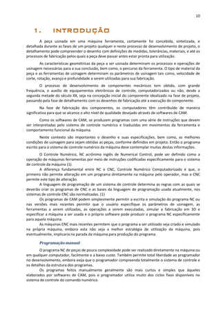 10
A peça usinada em uma máquina ferramenta, certamente foi concebida, sintetizada, e
detalhada durante as fases de um projeto qualquer e neste processo de desenvolvimento de projeto, o
detalhamento pode compreender o desenho com definições de medidas, tolerâncias, materiais, e até os
processos de fabricação pelos quais a peça deve passar antes estar pronta para utilização.
As características geométricas da peça a ser usinada determinam os processos e operações de
usinagem necessárias para a sua conclusão, bem como, o percurso da ferramenta. O tipo de material da
peça e as ferramentas de usinagem determinam os parâmetros de usinagem tais como, velocidade de
corte, rotação, avanço e profundidade a serem utilizadas para sua fabricação.
O processo de desenvolvimento de componentes mecânicos tem obtido, com grande
frequência, o auxílio de equipamentos eletrônicos de controle, computadorizados ou não, desde a
segunda metade do século XX, seja na concepção inicial do componente idealizado na fase de projeto,
passando pela fase de detalhamento com os desenhos de fabricação até a execução do componente.
Na fase de fabricação dos componentes, os computadores têm contribuído de maneira
significativa para que se alcance o alto nível de qualidade desejado através de softwares de CAM.
Como os softwares de CAM, se produzem programas com uma série de instruções que devem
ser interpretadas pelo sistema de controle numérico e traduzidas em movimentos da ferramenta e
comportamento funcional da máquina.
Neste contexto são importantes o desenho e suas especificações, bem como, as melhores
condições de usinagem para sejam obtidas as peças, conforme definidos em projeto. Então o programa
escrito para o sistema de controle numérico da máquina deve contemplar muitas destas informações.
O Controle Numérico, NC acrônimo inglês de Numerical Control, pode ser definido como a
operação de máquinas ferramentas por meio de instruções codificadas especificamente para o sistema
de controle da máquina (1).
A diferença fundamental entre NC e CNC, Controle Numérico Computadorizado é que, o
primeiro não permite alteração em um programa diretamente na máquina pelo operador, mas o CNC
permite este tipo de alteração.
A linguagem de programação de um sistema de controle determina as regras com as quais se
deverão criar os programas de CNC e as bases da linguagem de programação usada atualmente, nos
sistemas de controle CNC são normalizadas. (1)
Os programas de CAM podem simplesmente permitir a escrita e simulação do programa NC ou
nas versões mais recentes permitir que o usuário especifique os parâmetros de usinagem, as
ferramentas a serem utilizadas, as operações a serem executadas, simular a fabricação em 3D e
especificar a máquina a ser usada e o próprio software pode produzir o programa NC especificamente
para aquela máquina.
As máquinas CNC mais recentes permitem que o programa a ser utilizado seja criado e simulado
na própria máquina, embora esta não seja a melhor estratégia de utilização da máquina, pois
eventualmente, implicaria na parada da máquina para produção do programa.
Programação manual
O programa NC de peças de pouca complexidade pode ser realizado diretamente na máquina ou
em qualquer computador, facilmente e a baixo custo. Também permite total liberdade ao programador
no desenvolvimento, embora exija que o programador compreenda totalmente o sistema de controle e
os detalhes da estrutura dos programas.
Os programas feitos manualmente geralmente são mais curtos e simples que àqueles
elaborados por softwares de CAM, pois o programador utiliza muito dos ciclos fixos disponíveis no
sistema de controle do comando numérico.
 