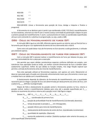 101
N50 X30 “ “
N51 Y85 “ “
N52 X100 “ “
N53 X170 “ “
N54 G28 M30 (move a ferramenta para posição de troca, desliga a máquina e finaliza o
programa)
A ferramenta irá se deslocar para o ponto cuja coordenada é (X30, Y15) fará o mandrilhamento
no furo existente, retornará ao nível R com o mesmo avanço controlado da penetração e depois irá para
a próxima posição de mandrilhamento. E assim, sucessivamente em todas as coordenadas especificadas
até que outro comando G o substitua na programação, ou seja, usado o G80.
G86 - Ciclo de Mandrilhamento de furos (SF)
A instrução G86 é igual ao ciclo G85, diferente apenas quanto ao retorno, pois ao final do furo a
ferramenta para de girar e sai rapidamente de dentro do furo retornando até o nível R.
Como este ciclo pode deixar risco de ferramenta no furo durante a saída geralmente, é utilizado
para desbaste apenas.
G87 - Ciclo de Mandrilhamento de furos por debaixo (SF)
Com a instrução G87 é possível realizar o mandrilhamento de furos por debaixo da peça, sem
que haja necessidade de virar a peça para a execução.
Isto permite que sejam obtidas características especiais conforme definidas em projeto, com
tolerâncias mais apertadas tendo-se então, um melhor controle dimensional do furo e também obter
acabamento superficial, melhor do que obtido na furação simples, mas exige fixação especial que
permita a entrada da ferramenta antes do início do mandrilhamento.
Para esta operação utilizam-se ferramentas especiais, com apenas um corte. Obviamente só
deve ser executado após a furação com dimensão suficientemente maior que a ferramenta e menor que
a medida final a ser obtida com o mandrilhamento.
O deslocamento depende do diâmetro da ferramenta de mandrilhamento, pois a quantidade
necessária para se chegar a posição do furo será determinada por deslocamento do centro do furo, com
a palavra Q____, definida na programação.
Depois de feito o deslocamento da posição central a ferramenta penetra no furo, retorna à
posição central, realiza o mandrilhamento debaixo para cima até a posição especificada por Z___,
desloca-se novamente do centro e retorna até a posição inicial. Vide figura a seguir.
Sintaxe: N___ G87 X___ Y____ Z____ P____ R____ Q____ K____ F___.
X___ Y___ - coordenadas do primeiro furo.
Z___ - posição de profundidade final de mandrilhamento (coordenadas absolutas).
P___ - tempo de parada na posição Z___, em milissegundos.
R___ - posição inferior para início do mandrilhamento.
Q___ - deslocamento da ferramenta do centro do furo. (coordenadas incrementais).
K___ - quantidade de repetições. (Opcional).
F___ - avanço de acabamento a realizar. (Substitui qualquer valor anterior de avanço, se
já foi especificado anteriormente).
 