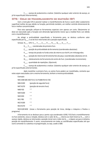 103
F___ - avanço de acabamento a realizar. (Substitui qualquer valor anterior de avanço, se
já foi especificado anteriormente).
G76 - Ciclo de Mandrilhamento de exatidão (SF)
Com a instrução G76 é possível realizar o mandrilhamento de furos e assim obter acabamento
superficial melhor do que obtido na furação, permitindo também, um melhor controle dimensional do
furo e melhor concentricidade.
Para esta operação utilizam-se ferramentas especiais com apenas um corte. Obviamente só
deve ser executado após a furação com dimensão ligeiramente menor que a medida final a ser obtida
com o mandrilhamento.
Ao atingir a profundidade especificada a ferramenta para, se desloca conforme valor
especificado por Q___ e sai do furo retornando até a posição especificada.
Sintaxe: N___ G76 X___ Y____ Z____ P____ R____ Q____ K____ F___.
X___ Y___ - coordenadas do primeiro furo.
Z___ - posição de profundidade da ferramenta (coordenadas absolutas).
P___ - tempo de parada no fundo antes do retorno ao nível R, em milissegundos.
R___ - posição de retorno da ferramenta fora da peça. (coordenadas absolutas em Z).
Q___ - deslocamento da ferramenta do centro do furo. (coordenadas incrementais).
K___ - quantidade de repetições. (Opcional).
F___ - avanço de acabamento a realizar. (Substitui qualquer valor anterior de avanço, se
já foi especificado anteriormente).
Após mandrilar o primeiro furo, os outros furos podem ser mandrilados, contanto que
estes sejam executados com a mesma ferramenta, tenham a mesma profundidade.
Exemplo:
N45 G98 G85 X30 Y15 Z-15 P1000 R3 K1 F20
N46 X100 (posição do segundo furo)
N47 X170 (posição do terceiro furo)
N48 Y50 “ ”
N49 X100 “ “
N50 X30 “ “
N51 Y85 “ “
N52 X100 “ “
N53 X170 “ “
N54 G28 M30 (move a ferramenta para posição de troca, desliga a máquina e finaliza o
programa)
A ferramenta irá se deslocar para o ponto cuja coordenada é (X30, Y15) fará o mandrilhamento
no furo existente, cessa a rotação, desloca com o valor de Q___, retorna ao nível inicial ou R___ com o
avanço rápido, desloca-se retornando a posição inicial com o valor de Q___ e depois vai para a próxima
posição de mandrilhamento. E assim, sucessivamente em todas as coordenadas especificadas até que
outro comando G o substitua na programação, ou seja, usado o G80.
 