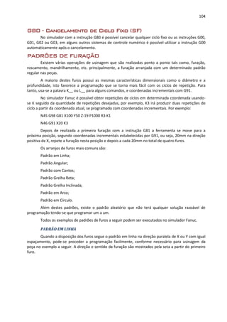 104
G80 - Cancelamento de Ciclo Fixo (SF)
No simulador com a instrução G80 é possível cancelar qualquer ciclo fixo ou as instruções G00,
G01, G02 ou G03, em alguns outros sistemas de controle numérico é possível utilizar a instrução G00
automaticamente após o cancelamento.
PADRÕES DE FURAÇÃO
Existem várias operações de usinagem que são realizadas ponto a ponto tais como, furação,
roscamento, mandrilhamento, etc. principalmente, a furação arranjada com um determinado padrão
regular nas peças.
A maioria destes furos possui as mesmas características dimensionais como o diâmetro e a
profundidade, isto favorece a programação que se torna mais fácil com os ciclos de repetição. Para
tanto, usa-se a palavra K__ ou L__ para alguns comandos, e coordenadas incrementais com G91.
No simulador Fanuc é possível obter repetições de ciclos em determinada coordenada usando-
se K seguido da quantidade de repetições desejadas, por exemplo, K3 irá produzir duas repetições do
ciclo a partir da coordenada atual, se programado com coordenadas incrementais. Por exemplo:
N45 G98 G81 X100 Y50 Z-19 P1000 R3 K1
N46 G91 X20 K3
Depois de realizada a primeira furação com a instrução G81 a ferramenta se move para a
próxima posição, segundo coordenadas incrementais estabelecidas por G91, ou seja, 20mm na direção
positiva de X, repete a furação nesta posição e depois a cada 20mm no total de quatro furos.
Os arranjos de furos mais comuns são:
Padrão em Linha;
Padrão Angular;
Padrão com Cantos;
Padrão Grelha Reta;
Padrão Grelha Inclinada;
Padrão em Arco;
Padrão em Círculo.
Além destes padrões, existe o padrão aleatório que não terá qualquer solução razoável de
programação tendo-se que programar um a um.
Todos os exemplos de padrões de furos a seguir podem ser executados no simulador Fanuc.
PADRÃO EM LINHA
Quando a disposição dos furos segue o padrão em linha na direção paralela de X ou Y com igual
espaçamento, pode-se proceder a programação facilmente, conforme necessário para usinagem da
peça no exemplo a seguir. A direção e sentido da furação são mostrados pela seta a partir do primeiro
furo.
 