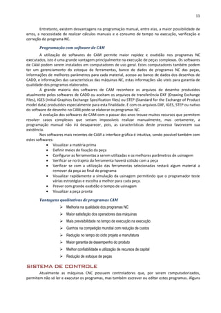 11
Entretanto, existem desvantagens na programação manual, entre elas, a maior possibilidade de
erros, a necessidade de realizar cálculos manuais e o consumo de tempo na execução, verificação e
correção do programa NC.
Programação com software de CAM
A utilização de softwares de CAM permite maior rapidez e exatidão nos programas NC
executados, isto é uma grande vantagem principalmente na execução de peças complexas. Os softwares
de CAM podem serem instalados em computadores de uso geral. Estes computadores também podem
ter um gerenciamento do estoque de ferramentas, banco de dados de programas NC das peças,
informações de melhores parâmetros para cada material, acesso ao banco de dados dos desenhos de
CADD, e informações das características das máquinas NC, estas informações são uteis para garantia de
qualidade dos programas elaborados.
A grande maioria dos softwares de CAM reconhece os arquivos de desenho produzidos
atualmente pelos softwares de CADD ou aceitam os arquivos de transferência DXF (Drawing Exchange
Files), IGES (Initial Graphics Exchange Specification files) ou STEP (Standard for the Exchange of Product
model data) produzidos especialmente para esta finalidade. E com os arquivos DXF, IGES, STEP ou nativo
do software de desenho no CAM pode-se elaborar os programas NC.
A evolução dos softwares de CAM com o passar dos anos trouxe muitos recursos que permitem
resolver casos complexos que seriam impossíveis realizar manualmente, mas certamente, a
programação manual não irá desaparecer, pois, as características deste processo favorecem sua
existência.
Nos softwares mais recentes de CAM a interface gráfica é intuitiva, sendo possível também com
estes softwares:
 Visualizar a matéria prima
 Definir meios de fixação da peça
 Configurar as ferramentas a serem utilizadas e os melhores parâmetros de usinagem
 Verificar se no trajeto da ferramenta haverá colisão com a peça
 Verificar se com a utilização das ferramentas selecionadas restará algum material a
remover da peça ao final do programa
 Visualizar rapidamente a simulação da usinagem permitindo que o programador teste
várias estratégias e escolha a melhor para cada peça.
 Prever com grande exatidão o tempo de usinagem
 Visualizar a peça pronta
Vantagens qualitativas de programas CAM
 Melhoria na qualidade dos programas NC
 Maior satisfação dos operadores das máquinas
 Mais previsibilidade no tempo de execução na execução
 Ganhos na competição mundial com redução de custos
 Redução no tempo do ciclo projeto e manufatura
 Maior garantia de desempenho do produto
 Melhor confiabilidade e utilização de recursos de capital
 Redução de estoque de peças
SISTEMA DE CONTROLE
Atualmente as máquinas CNC possuem controladores que, por serem computadorizados,
permitem não só ler e executar os programas, mas também escrever ou editar estes programas. Alguns
 