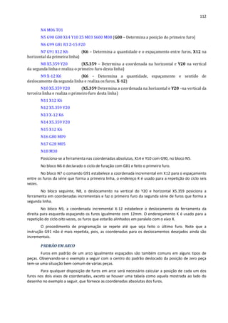 112
N4 M06 T01
N5 G90 G00 X14 Y10 Z5 M03 S600 M08 (G00 – Determina a posição do primeiro furo)
N6 G99 G81 R3 Z-15 F20
N7 G91 X12 K6 (K6 – Determina a quantidade e o espaçamento entre furos, X12 na
horizontal da primeira linha)
N8 X5.359 Y20 (X5.359 – Determina a coordenada na horizontal e Y20 na vertical
da segunda linha e realiza o primeiro furo desta linha)
N9 X-12 K6 (K6 – Determina a quantidade, espaçamento e sentido de
deslocamento da segunda linha e realiza os furos, X-12)
N10 X5.359 Y20 (X5.359 Determina a coordenada na horizontal e Y20 –na vertical da
terceira linha e realiza o primeiro furo desta linha)
N11 X12 K6
N12 X5.359 Y20
N13 X-12 K6
N14 X5.359 Y20
N15 X12 K6
N16 G80 M09
N17 G28 M05
N18 M30
Posiciona-se a ferramenta nas coordenadas absolutas, X14 e Y10 com G90, no bloco N5.
No bloco N6 é declarado o ciclo de furação com G81 e feito o primeiro furo.
No bloco N7 o comando G91 estabelece a coordenada incremental em X12 para o espaçamento
entre os furos da série que forma a primeira linha, o endereço K é usado para a repetição do ciclo seis
vezes.
No bloco seguinte, N8, o deslocamento na vertical do Y20 e horizontal X5.359 posiciona a
ferramenta em coordenadas incrementais e faz o primeiro furo da segunda série de furos que forma a
segunda linha.
No bloco N9, a coordenada incremental X-12 estabelece o deslocamento da ferramenta da
direita para esquerda espaçando os furos igualmente com 12mm. O endereçamento K é usado para a
repetição do ciclo oito vezes, os furos que estarão alinhados em paralelo com o eixo X.
O procedimento de programação se repete até que seja feito o último furo. Note que a
instrução G91 não é mais repetida, pois, as coordenadas para os deslocamentos desejados ainda são
incrementais.
PADRÃO EM ARCO
Furos em padrão de um arco igualmente espaçados são também comuns em alguns tipos de
peças. Observando-se o exemplo a seguir com o centro do padrão deslocado da posição de zero peça
tem-se uma situação bem comum de várias peças.
Para qualquer disposição de furos em arco será necessário calcular a posição de cada um dos
furos nos dois eixos de coordenadas, exceto se houver uma tabela como aquela mostrada ao lado do
desenho no exemplo a seguir, que fornece as coordenadas absolutas dos furos.
 