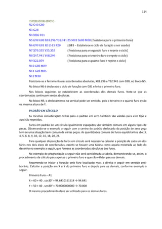 114
!OPERADOR-INICIO
N2 G40 G80
N3 G28
N4 M06 T01
N5 G90 G00 X83.296 Y32.941 Z5 M03 S600 M08 (Posiciona para o primeiro furo)
N6 G99 G81 R3 Z-15 F20 (G81 – Estabelece o ciclo de furação a ser usado)
N7 X70.355 Y55.355 (Posiciona para o segundo furo e repete o ciclo)
N8 X47.941 Y68.296 (Posiciona para o terceiro furo e repete o ciclo)
N9 X22.059 (Posiciona para o quarto furo e repete o ciclo)
N10 G80 M09
N11 G28 M05
N12 M30
Posiciona-se a ferramenta nas coordenadas absolutas, X83.296 e Y32.941 com G90, no bloco N5.
No bloco N6 é declarado o ciclo de furação com G81 e feito o primeiro furo.
Nos blocos seguintes se estabelecem as coordenadas dos demais furos. Note-se que as
coordenadas continuam sendo absolutas.
No bloco N9, o deslocamento na vertical pode ser omitido, pois o terceiro e o quarto furo estão
na mesma altura de Y.
PADRÃO EM CÍRCULO
As mesmas considerações feitas para o padrão em arco também são válidas para este tipo e
aqui são repetidas.
Furos em padrão de um círculo igualmente espaçados são também comuns em alguns tipos de
peças. Observando-se o exemplo a seguir com o centro do padrão deslocado da posição de zero peça
tem-se uma situação bem comum de várias peças. As quantidades comuns de furos equidistantes são: 3,
4, 5, 6, 8, 9, 10, 12, 16, 18, 20, 24.
Para qualquer disposição de furos em círculo será necessário calcular a posição de cada um dos
furos nos dois eixos de coordenadas, exceto se houver uma tabela como aquela mostrada ao lado do
desenho no exemplo a seguir, que fornece as coordenadas absolutas dos furos.
No exemplo de programação a seguir não será considerada a tabela, demonstrando-se, assim, o
procedimento de cálculo para apenas o primeiro furo e que são válidas para os demais.
Recomenda-se iniciar a furação pelo furo localizado mais a direita e seguir em sentido anti-
horário. Calcular a posição em X e Y do primeiro furo e depois para os demais, conforme exemplo a
seguir.
Primeiro Furo – A1
X = 60 + 40 . cos30° = 94.6410161514 → 94.641
Y = 50 + 40 . sen30° = 70.0000000000 → 70.000
O mesmo procedimento deve ser utilizado para os demais furos.
 