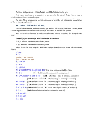 116
No bloco N6 é declarado o ciclo de furação com G81 e feito o primeiro furo.
Nos blocos seguintes se estabelecem as coordenadas dos demais furos. Note-se que as
coordenadas continuam sendo absolutas.
No bloco N9, o deslocamento na horizontal pode ser omitido, pois o terceiro e o quarto furo
estão na mesma posição em X.
SISTEMA DE COORDENADAS POLARES
Uma maneira de evitar arredondamentos que levam a um acúmulo de erros e também, evitar
cálculos trigonométricos é a utilização de instruções do sistema de coordenadas polares.
Para utilizar estas instruções é necessário conhecer a posição do centro, raio e ângulo entre
furos.
Observação; estas instruções não se encontram no simulador.
G15 – Cancela o sistema de coordenadas polares
G16 – Habilita o sistema de coordenadas polares
Segue abaixo um novo programa do mesmo exemplo padrão em arco porém em coordenadas
polares.
O7701
N1 G21
[BILLET X100 Y80 Z20
[TOOLDEF T01 D8 L100
N2 G40 G80
N3 G28
N4 M06 T01
N5 G90 G00 X35 Y20 Z5 M03 S600 M08 (Determina o ponto central dos furos)
N6 G16 (G16 – Habilita o sistema de coordenadas polares)
N7 G99 G81 X50 Y15 R3 Z-15 F20 (G81 – Estabelece o ciclo de furação a ser usado e)
(X50 – Informa o raio, Y15 – Informa o ângulo em relação ao eixo X)
N8 X50 Y45 (X50 – Informa o raio, Y45 – Informa o ângulo em relação ao eixo X)
N9 X50 Y75 (X50 – Informa o raio, Y75 – Informa o ângulo em relação ao eixo X)
N10 X50 Y105 (X50 – Informa o raio, Y105 – Informa o ângulo em relação ao eixo X)
N11 G15 (G15 – Desabilita o sistema de coordenadas polares)
N12 G80 M09
N13 G28 M05
N14 M30
 
