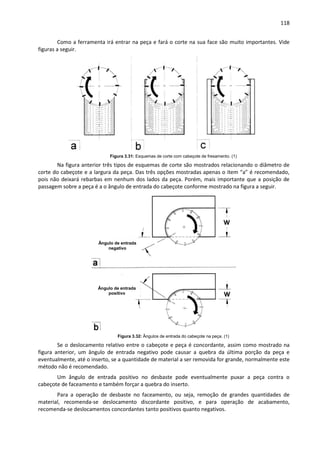 118
Como a ferramenta irá entrar na peça e fará o corte na sua face são muito importantes. Vide
figuras a seguir.
Figura 3.31: Esquemas de corte com cabeçote de fresamento. (1)
Na figura anterior três tipos de esquemas de corte são mostrados relacionando o diâmetro de
corte do cabeçote e a largura da peça. Das três opções mostradas apenas o item “a” é recomendado,
pois não deixará rebarbas em nenhum dos lados da peça. Porém, mais importante que a posição de
passagem sobre a peça é a o ângulo de entrada do cabeçote conforme mostrado na figura a seguir.
Figura 3.32: Ângulos de entrada do cabeçote na peça. (1)
Se o deslocamento relativo entre o cabeçote e peça é concordante, assim como mostrado na
figura anterior, um ângulo de entrada negativo pode causar a quebra da última porção da peça e
eventualmente, até o inserto, se a quantidade de material a ser removida for grande, normalmente este
método não é recomendado.
Um ângulo de entrada positivo no desbaste pode eventualmente puxar a peça contra o
cabeçote de faceamento e também forçar a quebra do inserto.
Para a operação de desbaste no faceamento, ou seja, remoção de grandes quantidades de
material, recomenda-se deslocamento discordante positivo, e para operação de acabamento,
recomenda-se deslocamentos concordantes tanto positivos quanto negativos.
Ângulo de entrada
negativo
Ângulo de entrada
positivo
 