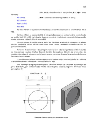123
(X85 e Y50 – Coordenadas da posição final, I-35 e J0 – Arcos
vetores)
N8 G00 Z1 (G00 – Desloca a ferramenta para fora da peça)
N9 G80 M09
N10 G28 M05
N11 M30
No bloco N5 tem-se o posicionamento rápido nas coordenadas iniciais da circunferência, X85 e
Y50.
No bloco N7 tem-se o comando G02 de interpolação circular, no sentido horário, com indicação
da posição final, X85 e Y50, e a indicação do ponto central do círculo tendo como referência a posição
atual e quadrante, I-35 e J0, além do avanço F20.
Um tipo comum de rebaixo que se realiza em fresadoras e centros de usinagem é o rebaixo
circular. Entenda-se rebaixo circular como toda forma circular, rebaixada totalmente fechada ou
parcialmente aberta.
A maneira de aproximação e de usinagem destes tipos de rebaixo depende da existência ou não
de furos centrais e outros detalhes. Depende também da relação de diâmetro da ferramenta e do
rebaixo. A estratégia de usinagem, aqui proposta assume a premissa de que a ferramenta terá diâmetro
bem menor que o rebaixo.
O fresamento do próximo exemplo segue os princípios de rampa helicoidal, porém fará com que
a ferramenta descreva uma espiral a partir do centro da peça.
Vide o exemplo a seguir para execução no simulador Denford GE Fanuc sem especificação do
plano de trabalho, pois neste simulador não há esta instrução e todos os programas devem ser feitos
para o plano XY.
Figura 3.41: Desenho exemplo para rebaixamento circular.
 