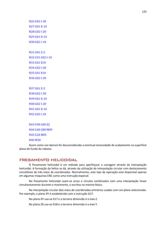 125
N26 G02 I-30
N27 G01 X-10
N28 G02 I-20
N29 G01 X-10
N30 G02 I-10
N31 G01 Z-2
N32 G91 G02 I-10
N33 G01 X10
N34 G02 I-20
N35 G01 X10
N36 G02 I-30
N37 G01 Z-2
N38 G02 I-30
N39 G01 X-10
N40 G02 I-20
N41 G01 X-10
N42 G02 I-10
N43 G90 G00 Z2
N44 G40 G80 M09
N45 G28 M05
N46 M30
Assim como nas laterais foi desconsiderada a eventual necessidade de acabamento na superfície
plana do fundo do rebaixo.
FRESAMENTO HELICOIDAL
O fresamento helicoidal é um método para aperfeiçoar a usinagem através da interpolação
helicoidal. A formação da hélice se dá, através da utilização da interpolação circular com deslocamento
simultâneo de três eixos de coordenadas. Normalmente, este tipo de operação está disponível apenas
em algumas máquinas CNC como uma instrução especial.
No fresamento helicoidal usam-se arcos e círculos combinados com uma interpolação linear
simultaneamente durante o movimento, e escritos no mesmo bloco.
Na interpolação circular dois eixos de coordenadas primários usados com um plano selecionado.
Por exemplo, o plano XY é estabelecido com a instrução G17.
No plano XY usa-se G17 e a terceira dimensão é o eixo Z.
No plano ZX usa-se G18 e a terceira dimensão é o eixo Y.
 