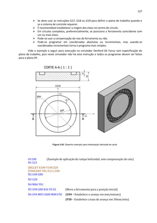 127
 Se deve usar as instruções G17, G18 ou G19 para definir o plano de trabalho quando e
se o sistema de controle requerer.
 É recomendável estabelecer a origem dos eixos no centro do círculo.
 Em círculos completos, preferencialmente, se posiciona a ferramenta coincidente com
um ou mais eixos.
 Pode-se usar a compensação do raio da ferramenta ou não.
 Pode-se programar em coordenadas absolutas ou incrementais, mas usando-se
coordenadas incrementais torna o programa mais simples.
Vide o exemplo a seguir para execução no simulador Denford GE Fanuc sem especificação do
plano de trabalho, pois neste simulador não há esta instrução e todos os programas devem ser feitos
para o plano XY.
Figura 3.43: Desenho exemplo para interpolação helicoidal de canal.
O1180 (Exemplo de aplicação de rampa helicoidal, sem compensação de raio)
N1 G21
[BILLET X100 Y100 Z20
[TOOLDEF T01 D12 L100
N2 G40 G80
N3 G28
N4 M06 T01
N5 G90 G00 X36 Y0 Z2 (Move a ferramenta para a posição inicial)
N6 G94 M03 S600 M08 F50 (G94 – Estabelece o avanço em mm/minuto)
(F50 – Estabelece a taxa de avanço em 50mm/min)
 