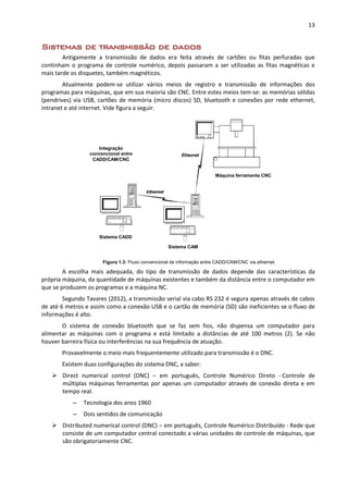 13
Sistemas de transmissão de dados
Antigamente a transmissão de dados era feita através de cartões ou fitas perfuradas que
continham o programa de controle numérico, depois passaram a ser utilizadas as fitas magnéticas e
mais tarde os disquetes, também magnéticos.
Atualmente podem-se utilizar vários meios de registro e transmissão de informações dos
programas para máquinas, que em sua maioria são CNC. Entre estes meios tem-se: as memórias sólidas
(pendrives) via USB, cartões de memória (micro discos) SD, bluetooth e conexões por rede ethernet,
intranet e até internet. Vide figura a seguir.
Figura 1.3: Fluxo convencional de informação entre CADD/CAM/CNC via ethernet.
A escolha mais adequada, do tipo de transmissão de dados depende das características da
própria máquina, da quantidade de máquinas existentes e também da distância entre o computador em
que se produzem os programas e a máquina NC.
Segundo Tavares (2012), a transmissão serial via cabo RS 232 é segura apenas através de cabos
de até 6 metros e assim como a conexão USB e o cartão de memória (SD) são ineficientes se o fluxo de
informações é alto.
O sistema de conexão bluetooth que se faz sem fios, não dispensa um computador para
alimentar as máquinas com o programa e está limitado a distâncias de até 100 metros (2). Se não
houver barreira física ou interferências na sua frequência de atuação.
Provavelmente o meio mais frequentemente utilizado para transmissão é o DNC.
Existem duas configurações do sistema DNC, a saber:
 Direct numerical control (DNC) – em português, Controle Numérico Direto - Controle de
múltiplas máquinas ferramentas por apenas um computador através de conexão direta e em
tempo real.
– Tecnologia dos anos 1960
– Dois sentidos de comunicação
 Distributed numerical control (DNC) – em português, Controle Numérico Distribuído - Rede que
consiste de um computador central conectado a várias unidades de controle de máquinas, que
são obrigatoriamente CNC.
Integração
convencional entre
CADD/CAM/CNC
Sistema CADD
Sistema CAM
Máquina ferramenta CNC
 
