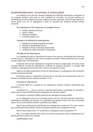 137
SUBPROGRAMAS: CHAMADA E EXECUÇÃO
Um programa é uma série de instruções atribuídas para diferentes ferramentas e operações. Se
um programa qualquer inclui duas ou mais repetições de instruções, sua estrutura poderia ser
modificada de um único programa para dois programas menores separados. Cada instrução repetitiva é
escrita apenas uma vez no subprograma e pode ser chamado pelo programa principal sempre
necessário.
Um subprograma é útil sempre que na usinagem houver:
 Padrões repetitivos de furos;
 Canais e rasgos;
 Mudanças de pallets;
 Instruções especiais, etc.
Vantagens da utilização de subprogramas:
 Redução do tamanho do programa principal;
 Redução da possibilidade de erros;
 Redução no tempo e esforço de programação;
 Facilidade de realizar alterações nos programas.
Identificação do subprograma
Um subprograma deve ser identificado de maneira única para ser reconhecido pelo sistema de
controle como um subprograma e não como um programa principal. Preferencialmente usam-se todos
os quatro dígitos para sua identificação.
A distinção entre os tipos subprograma e programa principal na programação, se faz pelo uso da
instrução M98 de chamada do subprograma e utilizada no programa principal e a instrução M99
utilizada no subprograma para finalizar este e retornar ao programa principal.
Algumas instruções preparatórias tornam-se desnecessárias no subprograma, pois certamente
estarão no programa principal.
Geralmente utiliza-se coordenadas incrementais nas instruções de posicionamento, G91, por
exemplo, ou direções de eixos auxiliares paralelos U, V, W.
Chamada de subprograma
A instrução M98 faz a chamada de um subprograma existente conforme especificado pelo
parâmetro P____ .
O parâmetro P____ terá um número à esquerda identificando a quantidade de repetições e
junto a estes o número de identificação do subprograma de até quatro dígitos.
Por exemplo, o parâmetro P30025 especifica três repetições do programa 0025.
Se um subprograma tiver de ser executado apenas uma vez, não será necessário especificar a
quantidade de repetições, por exemplo, se o subprograma do exemplo anterior tiver de ser executado
apenas uma única vez pode-se escrever o parâmetro como P0025.
Deve-se dar preferência para identificação dos subprogramas iniciados por “0” e assim, evita-se
que a combinação de quantidade e número do programa aponte para o programa incorreto.
Não é se deve utilizar a letra “O” na identificar o subprograma junto ao parâmetro “P”.
Obs. no simulador Denford Fanuc existe uma diretiva que permite chamar subprogramas com
identificação não numérica. Por exemplo:
[SUBPROGRAM 2 FRED
 
