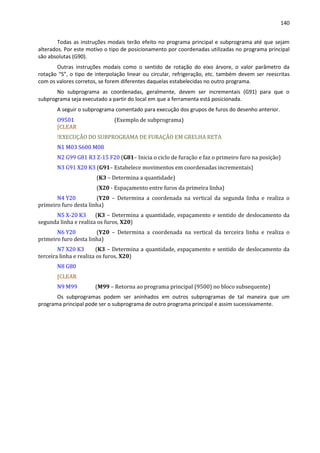 140
Todas as instruções modais terão efeito no programa principal e subprograma até que sejam
alterados. Por este motivo o tipo de posicionamento por coordenadas utilizadas no programa principal
são absolutas (G90).
Outras instruções modais como o sentido de rotação do eixo árvore, o valor parâmetro da
rotação “S”, o tipo de interpolação linear ou circular, refrigeração, etc. também devem ser reescritas
com os valores corretos, se forem diferentes daquelas estabelecidas no outro programa.
No subprograma as coordenadas, geralmente, devem ser incrementais (G91) para que o
subprograma seja executado a partir do local em que a ferramenta está posicionada.
A seguir o subprograma comentado para execução dos grupos de furos do desenho anterior.
O9501 (Exemplo de subprograma)
[CLEAR
!EXECUÇÃO DO SUBPROGRAMA DE FURAÇÃO EM GRELHA RETA
N1 M03 S600 M08
N2 G99 G81 R3 Z-15 F20 (G81– Inicia o ciclo de furação e faz o primeiro furo na posição)
N3 G91 X20 K3 (G91– Estabelece movimentos em coordenadas incrementais)
(K3 – Determina a quantidade)
(X20 - Espaçamento entre furos da primeira linha)
N4 Y20 (Y20 – Determina a coordenada na vertical da segunda linha e realiza o
primeiro furo desta linha)
N5 X-20 K3 (K3 – Determina a quantidade, espaçamento e sentido de deslocamento da
segunda linha e realiza os furos, X20)
N6 Y20 (Y20 – Determina a coordenada na vertical da terceira linha e realiza o
primeiro furo desta linha)
N7 X20 K3 (K3 – Determina a quantidade, espaçamento e sentido de deslocamento da
terceira linha e realiza os furos, X20)
N8 G80
[CLEAR
N9 M99 (M99 – Retorna ao programa principal (9500) no bloco subsequente)
Os subprogramas podem ser aninhados em outros subprogramas de tal maneira que um
programa principal pode ser o subprograma de outro programa principal e assim sucessivamente.
 