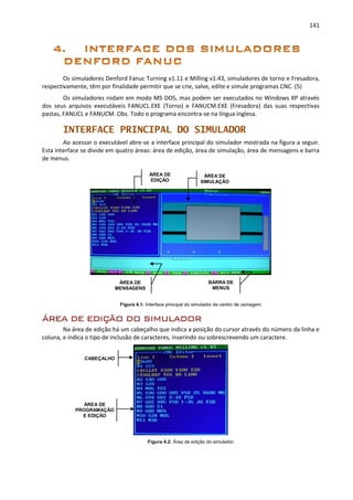 141
Os simuladores Denford Fanuc Turning v1.11 e Milling v1.43, simuladores de torno e Fresadora,
respectivamente, têm por finalidade permitir que se crie, salve, edite e simule programas CNC. (5)
Os simuladores rodam em modo MS DOS, mas podem ser executados no Windows XP através
dos seus arquivos executáveis FANUCL.EXE (Torno) e FANUCM.EXE (Fresadora) das suas respectivas
pastas, FANUCL e FANUCM. Obs. Todo o programa encontra-se na língua inglesa.
INTERFACE PRINCIPAL DO SIMULADOR
Ao acessar o executável abre-se a interface principal do simulador mostrada na figura a seguir.
Esta interface se divide em quatro áreas: área de edição, área de simulação, área de mensagens e barra
de menus.
Figura 4.1: Interface principal do simulador de centro de usinagem.
ÁREA DE EDIÇÃO DO SIMULADOR
Na área de edição há um cabeçalho que indica a posição do cursor através do número da linha e
coluna, e indica o tipo de inclusão de caracteres, inserindo ou sobrescrevendo um caractere.
Figura 4.2: Área de edição do simulador.
BARRA DE
MENUS
ÁREA DE
MENSAGENS
CABEÇALHO
ÁREA DE
PROGRAMAÇÃO
E EDIÇÃO
ÁREA DE
SIMULAÇÃO
ÁREA DE
EDIÇÃO
 