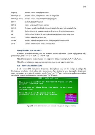144
Page Up Move o cursor uma página acima
Ctrl+Page up Move o cursor para primeira linha do programa
Ctrl+Page down Move o cursor para última linha do programa
Ctrl+Y Exclui tudo da linha atual
Ctrl+N Insere uma nova linha em branco
Ctrl+R Restaura uma linha editada (somente possível se você não saiu da linha)
F7 Define o início de área de marcação de seleção de texto do programa
F8 Define o final de área de marcação de seleção de texto do programa
Alt+D Exclui a área seleção marcada
Alt+M Move a área de seleção marcada para posição atual do cursor
Alt+C Copia a área marcada para a posição atual
ATENÇÃO PARA A ORTOGRAFIA
Mantenha o endereçamento junto aos números ou sinal de menos (-) sem espaço entre eles,
por exemplo, G01 e não G 01 ou X-123 e não X -123.
Não utilize caracteres ou acentuação nos programas CNC, por exemplo, Ç, ^, ~, $, &, *, etc.
Não utilize vírgula como separador de decimais, deve-se usar o ponto para isto.
SUB – MENU CNC INSTRUCTIONS
O sub – menu CNC instructions dá acesso a descrição de cada um dos códigos G, códigos M,
Diretivas do simulador e instruções sobre comentários. Para selecionar uma das opções disponíveis
neste menu usam-se as setas do teclado e a tecla “Enter” ou “←┘” para confirmar a opção selecionada e
para fechar este ou qualquer outro menu tecla-se “Esc” (Escape).
Figura 4.8: Janela CNC instructions para acesso às instruções de códigos e diretrizes.
 