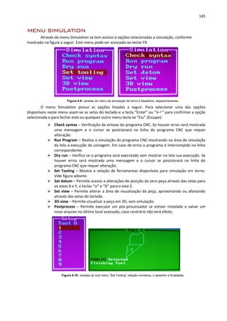 145
MENU SIMULATION
Através do menu Simulation se tem acesso à opções relacionadas a simulação, conforme
mostrado na figura a seguir. Este menu pode ser acessado ao teclar F9.
Figura 4.9: Janelas do menu de simulação de torno e fresadora, respectivamente.
O menu Simulation possui as opções listadas a seguir. Para selecionar uma das opções
disponíveis neste menu usam-se as setas do teclado e a tecla “Enter” ou “←┘” para confirmar a opção
selecionada e para fechar este ou qualquer outro menu tecla-se “Esc” (Escape):
 Check syntax – Verificação da sintaxe do programa CNC. Se houver erros será mostrada
uma mensagem e o cursor se posicionará na linha do programa CNC que requer
alteração.
 Run Program – Realiza a simulação do programa CNC mostrando na área de simulação
da tela a execução da usinagem. Em caso de erros o programa é interrompido na linha
correspondente.
 Dry run – Verifica se o programa será executado sem mostrar na tela sua execução. Se
houver erros será mostrada uma mensagem e o cursor se posicionará na linha do
programa CNC que requer alteração.
 Set Tooling – Mostra a relação de ferramentas disponíveis para simulação em torno.
Vide figura adiante.
 Set datum – Permite acesso a alterações de posição do zero peça através das setas para
os eixos X e Y, e teclas “U” e “D” para o eixo Z.
 Set view – Permite alterar a área de visualização da peça, aproximando ou afastando
através das setas do teclado.
 3D view – Permite visualizar a peça em 3D, sem simulação.
 Postprocess – Permite executar um pós-processador se estiver instalado e salvar um
novo arquivo no último local acessado, caso contrário não terá efeito.
Figura 4.10: Janelas do sub menu “Set Tooling” relação numérica, o desenho e finalidade.
 