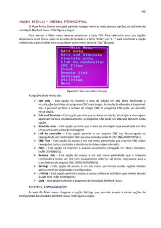 146
MAIN MENU – MENU PRINCIPAL
O Main Menu (menu principal) permite navegar entre as mais comuns opções do software de
simulação Denford Fanuc. Vide figura a seguir.
Para acessar o Main menu deve-se pressionar a tecla F10. Para selecionar uma das opções
disponíveis neste menu usam-se as setas do teclado e a tecla “Enter” ou “←┘” para confirmar a opção
selecionada e para fechar este ou qualquer outro menu tecla-se “Esc” (Escape).
Figura 4.11: Main menu (Menu Principal).
As opções deste menu são:
 Edit only – Esta opção irá mostrar a área de edição em tela cheia facilitando a
visualização das linhas do programa CNC mais longas. A simulação não estará disponível,
mas é possível verificar a sintaxe do código CNC. O programa CNC pode ser alterado
nesta opção.
 Edit and Simulate – Esta opção permite que as áreas de edição, simulação e mensagens
apareçam na tela simultaneamente. O programa CNC pode ser alterado também nesta
opção.
 Simulate only – Esta opção permite que a área de simulação seja visualizada em tela
cheia junta com a área de mensagens.
 Link to controller – Esta opção permite à um arquivo CNC ser descarregado ou
carregado de um controlador CNC via uma conexão serial RS 232. (NÃO DISPONÍVEL).
 CNC Files – Esta opção dá acesso à um sub menu permitindo que arquivos CNC sejam
carregados, salvos, excluídos e diretórios de drives sejam alterados.
 Print – Esta opção irá imprimir o arquivo atualmente carregado em vários formatos.
(NÃO DISPONÍVEL).
 Remote Link – Esta opção dá acesso á um sub menu permitindo que a máquina
controladora tenha um link com equipamento externo, tal como, impressora para a
transferência do arquivo CNC. (NÃO DISPONÍVEL).
 Settings – Esta opção dá acesso à um sub menu permitindo muitas opções listadas
acima serem personalizadas e configuradas.
 Utilities – Esta opção permitirá acesso á outros softwares utilitários que rodem através
do MS DOS (NÃO DISPONÍVEL).
 Quit – Esta opção irá fechar o programa de simulação Denford Fanuc.
SETTINGS - CONFIGURAÇÕES
Através do Main menu chega-se a opção Settings que permite acesso à várias opções de
configuração do simulador Denford Fanuc. Vide figura a seguir.
 