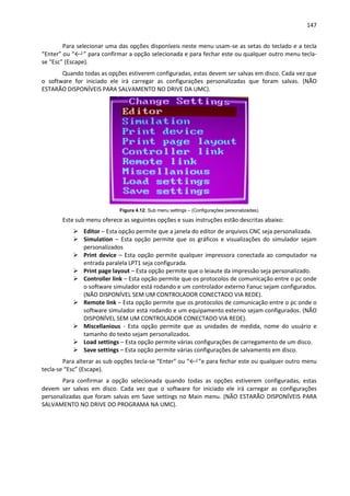 147
Para selecionar uma das opções disponíveis neste menu usam-se as setas do teclado e a tecla
“Enter” ou “←┘” para confirmar a opção selecionada e para fechar este ou qualquer outro menu tecla-
se “Esc” (Escape).
Quando todas as opções estiverem configuradas, estas devem ser salvas em disco. Cada vez que
o software for iniciado ele irá carregar as configurações personalizadas que foram salvas. (NÃO
ESTARÃO DISPONÍVEIS PARA SALVAMENTO NO DRIVE DA UMC).
Figura 4.12: Sub menu settings – (Configurações personalizadas).
Este sub menu oferece as seguintes opções e suas instruções estão descritas abaixo:
 Editor – Esta opção permite que a janela do editor de arquivos CNC seja personalizada.
 Simulation – Esta opção permite que os gráficos e visualizações do simulador sejam
personalizados
 Print device – Esta opção permite qualquer impressora conectada ao computador na
entrada paralela LPT1 seja configurada.
 Print page layout – Esta opção permite que o leiaute da impressão seja personalizado.
 Controller link – Esta opção permite que os protocolos de comunicação entre o pc onde
o software simulador está rodando e um controlador externo Fanuc sejam configurados.
(NÃO DISPONÍVEL SEM UM CONTROLADOR CONECTADO VIA REDE).
 Remote link – Esta opção permite que os protocolos de comunicação entre o pc onde o
software simulador está rodando e um equipamento externo sejam configurados. (NÃO
DISPONÍVEL SEM UM CONTROLADOR CONECTADO VIA REDE).
 Miscellanious - Esta opção permite que as unidades de medida, nome do usuário e
tamanho do texto sejam personalizados.
 Load settings – Esta opção permite várias configurações de carregamento de um disco.
 Save settings – Esta opção permite várias configurações de salvamento em disco.
Para alterar as sub opções tecla-se “Enter” ou “←┘”e para fechar este ou qualquer outro menu
tecla-se “Esc” (Escape).
Para confirmar a opção selecionada quando todas as opções estiverem configuradas, estas
devem ser salvas em disco. Cada vez que o software for iniciado ele irá carregar as configurações
personalizadas que foram salvas em Save settings no Main menu. (NÃO ESTARÃO DISPONÍVEIS PARA
SALVAMENTO NO DRIVE DO PROGRAMA NA UMC).
 