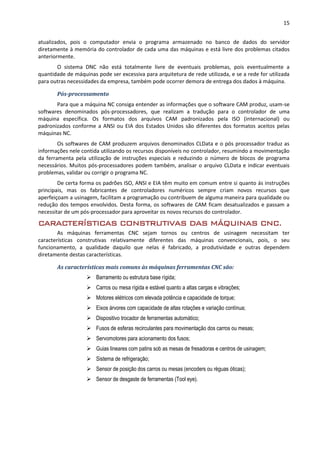 15
atualizados, pois o computador envia o programa armazenado no banco de dados do servidor
diretamente à memória do controlador de cada uma das máquinas e está livre dos problemas citados
anteriormente.
O sistema DNC não está totalmente livre de eventuais problemas, pois eventualmente a
quantidade de máquinas pode ser excessiva para arquitetura de rede utilizada, e se a rede for utilizada
para outras necessidades da empresa, também pode ocorrer demora de entrega dos dados à máquina.
Pós-processamento
Para que a máquina NC consiga entender as informações que o software CAM produz, usam-se
softwares denominados pós-processadores, que realizam a tradução para o controlador de uma
máquina específica. Os formatos dos arquivos CAM padronizados pela ISO (internacional) ou
padronizados conforme a ANSI ou EIA dos Estados Unidos são diferentes dos formatos aceitos pelas
máquinas NC.
Os softwares de CAM produzem arquivos denominados CLData e o pós processador traduz as
informações nele contida utilizando os recursos disponíveis no controlador, resumindo a movimentação
da ferramenta pela utilização de instruções especiais e reduzindo o número de blocos de programa
necessários. Muitos pós-processadores podem também, analisar o arquivo CLData e indicar eventuais
problemas, validar ou corrigir o programa NC.
De certa forma os padrões ISO, ANSI e EIA têm muito em comum entre si quanto ás instruções
principais, mas os fabricantes de controladores numéricos sempre criam novos recursos que
aperfeiçoam a usinagem, facilitam a programação ou contribuem de alguma maneira para qualidade ou
redução dos tempos envolvidos. Desta forma, os softwares de CAM ficam desatualizados e passam a
necessitar de um pós-processador para aproveitar os novos recursos do controlador.
CARACTERÍSTICAS CONSTRUTIVAS DAS MÁQUINAS CNC.
As máquinas ferramentas CNC sejam tornos ou centros de usinagem necessitam ter
características construtivas relativamente diferentes das máquinas convencionais, pois, o seu
funcionamento, a qualidade daquilo que nelas é fabricado, a produtividade e outras dependem
diretamente destas características.
As características mais comuns às máquinas ferramentas CNC são:
 Barramento ou estrutura base rígida;
 Carros ou mesa rígida e estável quanto a altas cargas e vibrações;
 Motores elétricos com elevada potência e capacidade de torque;
 Eixos árvores com capacidade de altas rotações e variação contínua;
 Dispositivo trocador de ferramentas automático;
 Fusos de esferas recirculantes para movimentação dos carros ou mesas;
 Servomotores para acionamento dos fusos;
 Guias lineares com patins sob as mesas de fresadoras e centros de usinagem;
 Sistema de refrigeração;
 Sensor de posição dos carros ou mesas (encoders ou réguas óticas);
 Sensor de desgaste de ferramentas (Tool eye).
 