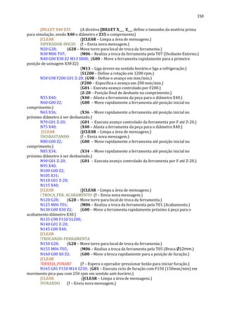 150
[BILLET X40 Z35 (A diretiva [BILLET X___ Z___ define o tamanho da matéria prima
para simulação, sendo X40 o diâmetro e Z35 o comprimento)
[CLEAR ([CLEAR – Limpa a área de mensagens.)
!OPERADOR-INICIO (! – Envia nova mensagem.)
N20 G28; (G28 – Move torre para local de troca da ferramenta.)
N30 M06 T07; (M06 – Realiza a troca da ferramenta pela T07 (Desbaste Externo.)
N40 G00 X38 Z2 M13 S800; (G00 – Move a ferramenta rapidamente para a primeira
posição de usinagem X38 Z2)
(M13 – Liga árvore no sentido horário e liga a refrigeração.)
(S1200 – Define a rotação em 1200 rpm.)
N50 G98 F200 G01 Z-20; (G98 – Define o avanço em mm/min.)
(F200 – Especifica o avanço em 200 mm/min.)
(G01 – Executa avanço controlado por F200.)
(Z-20 – Posição final de desbaste no comprimento.)
N55 X40; (X40 – Afasta a ferramenta da peça para o diâmetro X40.)
N60 G00 Z2; (G00 – Move rapidamente a ferramenta até posição inicial no
comprimento.)
N65 X36; (X36 – Move rapidamente a ferramenta até posição inicial no
próximo diâmetro á ser desbastado.)
N70 G01 Z-20; (G01 – Executa avanço controlado da ferramenta por F até Z-20.)
N75 X40; (X40 – Afasta a ferramenta da peça para o diâmetro X40.)
[CLEAR ([CLEAR – Limpa a área de mensagens.)
!DESBASTANDO (! – Envia nova mensagem.)
N80 G00 Z2; (G00 – Move rapidamente a ferramenta até posição inicial no
comprimento.)
N85 X34; (X34 – Move rapidamente a ferramenta até posição inicial no
próximo diâmetro á ser desbastado.)
N90 G01 Z-20; (G01 – Executa avanço controlado da ferramenta por F até Z-20.)
N95 X40;
N100 G00 Z2;
N105 X31;
N110 G01 Z-20;
N115 X40;
[CLEAR ([CLEAR – Limpa a área de mensagens.)
! TROCA_FER. ACABAMENTO (! – Envia nova mensagem.)
N120 G28; (G28 – Move torre para local de troca da ferramenta.)
N125 M06 T01; (M06 – Realiza a troca da ferramenta pela T01 (Acabamento.)
N130 G00 X30 Z2; (G00 – Move a ferramenta rapidamente próximo á peça para o
acabamento diâmetro X30.)
N135 G98 F150 S1200;
N140 G01 Z-20;
N145 G00 X40;
[CLEAR
!TROCANDO-FERRAMENTA
N150 G28; (G28 – Move torre para local de troca da ferramenta.)
N155 M06 T05; (M06 – Realiza a troca da ferramenta pela T05 (Broca Ø12mm.)
N160 G00 X0 Z2; (G00 – Move a broca rapidamente para a posição de furação.)
[CLEAR
?DESEJA_FURAR? (? – Espera o operador pressionar botão para iniciar furação.)
N165 G81 F150 M14 S250; (G81 – Executa ciclo de furação com F150 (150mm/min) em
movimento pica-pau com 250 rpm em sentido anti-horário.)
[CLEAR ([CLEAR – Limpa a área de mensagens.)
!FURANDO (! – Envia nova mensagem.)
 