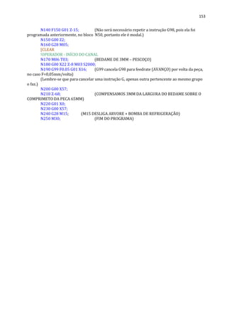 153
N140 F150 G01 Z-15; (Não será necessário repetir a instrução G98, pois ela foi
programada anteriormente, no bloco N50, portanto ele é modal.)
N150 G00 Z2;
N160 G28 M05;
[CLEAR
!OPERADOR - INÍCIO DO CANAL
N170 M06 T03; (BEDAME DE 3MM – PESCOÇO)
N180 G00 X22 Z-8 M03 S2000;
N190 G99 F0.05 G01 X16; (G99 cancela G98 para feedrate (AVANÇO) por volta da peça,
no caso F=0,05mm/volta)
(Lembre-se que para cancelar uma instrução G, apenas outra pertencente ao mesmo grupo
o faz.)
N200 G00 X57;
N210 Z-68; (COMPENSAMOS 3MM DA LARGURA DO BEDAME SOBRE O
COMPRIMETO DA PECA 65MM)
N220 G01 X0;
N230 G00 X57;
N240 G28 M15; (M15 DESLIGA ARVORE + BOMBA DE REFRIGERAÇÃO)
N250 M30; (FIM DO PROGRAMA)
 