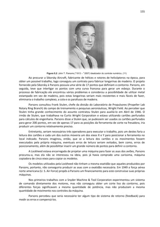 155
Figura 5.2: John T. Parsons (*1913 – †
2007) idealizador do controle numérico. (11)
Ao procurar a Sikorsky Aircraft, fabricante de hélices e rotores de helicópteros na época, para
obter um possível trabalho, logo conseguiu um contrato para fabricar longarinas de madeira. O projeto
fornecido pela Sikorsky à Parsons possuía uma série de 17 pontos que definiam o contorno. Parsons, em
seguida, teve que interligar os pontos com uma curva francesa para gerar um esboço. Durante o
processo de fabricação ele encontrou vários problemas e considerou a possibilidade de utilizar metal
estampado em vez de madeira, pois estas longarinas seriam mais resistentes e mais fáceis de fazer,
eliminaria o trabalho complexo, a cola e os parafusos de madeira.
Parsons consultou Frank Stulen, chefe da divisão do Laboratório de Propulsores (Propeller Lab
Rotary Ring Branch) do campo de treinamento e pesquisas aeronáuticas, Wright Field. Ao perceber que
Stulen tinha grande conhecimento do assunto contratou Stulen para auxiliá-lo em Abril de 1946. O
irmão de Stulen, que trabalhava na Curtis Wright Corporation e estava utilizando cartões perfurados
para cálculos de engenharia. Parsons disse a Stulen que, se pudessem ser usados os cartões perfurados
para gerar 200 pontos, em vez de apenas 17 para as posições da ferramenta de corte na fresadora, iria
produzir um contorno relativamente preciso.
Entretanto, seriam necessários três operadores para executar o trabalho, pois um destes faria a
leitura dos cartões e cada um dos outros moveria um dos eixos X e Y para posicionar a ferramenta no
local indicado. Parsons imaginou, então, que se a leitura dos cartões e os movimentos fossem
executados pela própria máquina, eventuais erros de leitura seriam evitados, bem como, erros de
posicionamento, além de possibilitar inserir um grande número de pontos para definir o contorno.
A Lockheed estava encarregada de projetar uma máquina para fazer as asas dos aviões, Parsons
procurou-a, mas ela não se interessou na ideia, pois já havia comprado uma caríssima, máquina
copiadora de cinco eixos para copiar os modelos.
Os modelos utilizados pela Lockheed não tinham a mesma exatidão que aqueles produzidos por
Parsons, portanto, não conseguiria produzir as asas com a exatidão necessária. Em 1949 a força aérea
norte americana (U. S. Air Force) propôs á Parsons um financiamento para este construísse suas próprias
máquinas.
Nos primeiros trabalhos com a Snyder Machine & Tool Corporation experimentou um sistema
de comando diretamente dos motores, mas não conseguiu obter um corte liso do contorno, pois
diferentes forças significavam a mesma quantidade de potência, mas não produziam a mesma
quantidade de movimento nos controles da máquina.
Parsons percebeu que seria necessário ter algum tipo de sistema de retorno (feedback) para
medir os erros e compensá-los.
 