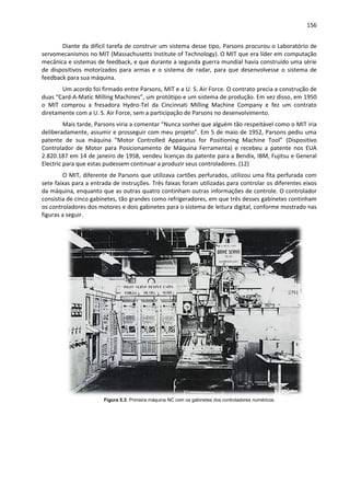 156
Diante da difícil tarefa de construir um sistema desse tipo, Parsons procurou o Laboratório de
servomecanismos no MIT (Massachusetts Institute of Technology). O MIT que era líder em computação
mecânica e sistemas de feedback, e que durante a segunda guerra mundial havia construído uma série
de dispositivos motorizados para armas e o sistema de radar, para que desenvolvesse o sistema de
feedback para sua máquina.
Um acordo foi firmado entre Parsons, MIT e a U. S. Air Force. O contrato precia a construção de
duas “Card-A-Matic Milling Machines”, um protótipo e um sistema de produção. Em vez disso, em 1950
o MIT comprou a fresadora Hydro-Tel da Cincinnati Milling Machine Company e fez um contrato
diretamente com a U. S. Air Force, sem a participação de Parsons no desenvolvimento.
Mais tarde, Parsons viria a comentar “Nunca sonhei que alguém tão respeitável como o MIT iria
deliberadamente, assumir e prosseguir com meu projeto”. Em 5 de maio de 1952, Parsons pediu uma
patente de sua máquina “Motor Controlled Apparatus for Positioning Machine Tool” (Dispositivo
Controlador de Motor para Posicionamento de Máquina Ferramenta) e recebeu a patente nos EUA
2.820.187 em 14 de janeiro de 1958, vendeu licenças da patente para a Bendix, IBM, Fujitsu e General
Electric para que estas pudessem continuar a produzir seus controladores. (12)
O MIT, diferente de Parsons que utilizava cartões perfurados, utilizou uma fita perfurada com
sete faixas para a entrada de instruções. Três faixas foram utilizadas para controlar os diferentes eixos
da máquina, enquanto que as outras quatro continham outras informações de controle. O controlador
consistia de cinco gabinetes, tão grandes como refrigeradores, em que três desses gabinetes continham
os controladores dos motores e dois gabinetes para o sistema de leitura digital, conforme mostrado nas
figuras a seguir.
Figura 5.3: Primeira máquina NC com os gabinetes dos controladores numéricos.
 