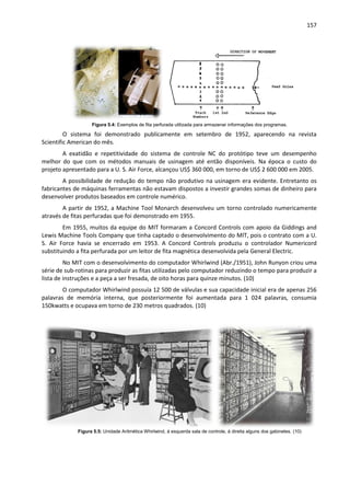157
Figura 5.4: Exemplos de fita perfurada utilizada para armazenar informações dos programas.
O sistema foi demonstrado publicamente em setembro de 1952, aparecendo na revista
Scientific American do mês.
A exatidão e repetitividade do sistema de controle NC do protótipo teve um desempenho
melhor do que com os métodos manuais de usinagem até então disponíveis. Na época o custo do
projeto apresentado para a U. S. Air Force, alcançou US$ 360 000, em torno de US$ 2 600 000 em 2005.
A possibilidade de redução do tempo não produtivo na usinagem era evidente. Entretanto os
fabricantes de máquinas ferramentas não estavam dispostos a investir grandes somas de dinheiro para
desenvolver produtos baseados em controle numérico.
A partir de 1952, a Machine Tool Monarch desenvolveu um torno controlado numericamente
através de fitas perfuradas que foi demonstrado em 1955.
Em 1955, muitos da equipe do MIT formaram a Concord Controls com apoio da Giddings and
Lewis Machine Tools Company que tinha captado o desenvolvimento do MIT, pois o contrato com a U.
S. Air Force havia se encerrado em 1953. A Concord Controls produziu o controlador Numericord
substituindo a fita perfurada por um leitor de fita magnética desenvolvida pela General Electric.
No MIT com o desenvolvimento do computador Whirlwind (Abr./1951), John Runyon criou uma
série de sub-rotinas para produzir as fitas utilizadas pelo computador reduzindo o tempo para produzir a
lista de instruções e a peça a ser fresada, de oito horas para quinze minutos. (10)
O computador Whirlwind possuía 12 500 de válvulas e sua capacidade inicial era de apenas 256
palavras de memória interna, que posteriormente foi aumentada para 1 024 palavras, consumia
150kwatts e ocupava em torno de 230 metros quadrados. (10)
Figura 5.5: Unidade Aritmética Whirlwind, á esquerda sala de controle, á direita alguns dos gabinetes. (10)
 