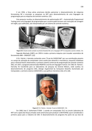 158
E em 1956, a força aérea americana decidiu patrocinar o desenvolvimento de máquinas
ferramentas NC e encorajar as pesquisas no MIT para desenvolvimento de uma linguagem de
programação para as máquinas de controle numérico. (13)
Esta pesquisa resultou no desenvolvimento de padronização APT – Automatically Programmed
Tooling como uma linguagem de programação que o usuário pode escrever com instruções de usinagem
em inglês, que codificadas, são interpretadas por um sistema de controle numérico.
Figura 5.6: Cinzeiro sendo usinado na primeira fresadora NC com a linguagem APT II á esquerda e pronto á direita. (14)
Segundo Machado (1987), em 1959 é criada a primeira máquina com trocador automático de
ferramentas IBM – ENDICOTT. (15)
O Dr. Patrick J. Hanratty conhecido como “O pai do CADD/CAM” por sua contribuição pioneira
no campo de utilização do computador como auxílio para desenho e manufatura, enquanto trabalhava
para a General Electric desenvolveu o primeiro sistema comercial de programação de controle numérico
(NC), em 1957, o programa denominado PRONTO e escrito em linguagem Fortran. Em 1961 Dr. Patrick J.
Hanratty foi transferido para os laboratórios de pesquisa da General Motors, onde auxiliou no
desenvolvimento do programa DAC, (Design Augmented by Computer) Desenho Aumentado por
Computador, o primeiro sistema CADD/CAM a usar gráficos interativos (16), (17), (18).
Figura 5.7: Dr. Patrick J. Hanratty “O pai do CADD/CAM”. (19)
Em 1960, Ivan E. Sutherland (*1938 - ) usando um computador TX-2 no Lincoln Laboratory do
MIT com o apoio das forças armadas norte americanas para produzir o SKETCHPAD, que é considerado o
primeiro passo para a indústria de CAD. O desenvolvimento do programa fez parte da sua tese de
 